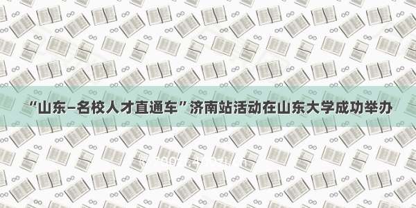 “山东—名校人才直通车”济南站活动在山东大学成功举办