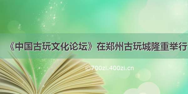 《中国古玩文化论坛》在郑州古玩城隆重举行