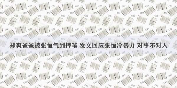 郑爽爸爸被张恒气到摔笔 发文回应张恒冷暴力 对事不对人