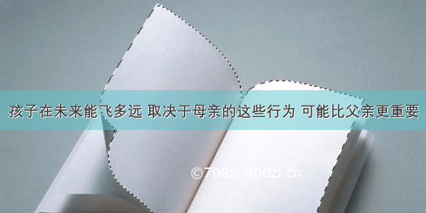 孩子在未来能飞多远 取决于母亲的这些行为 可能比父亲更重要