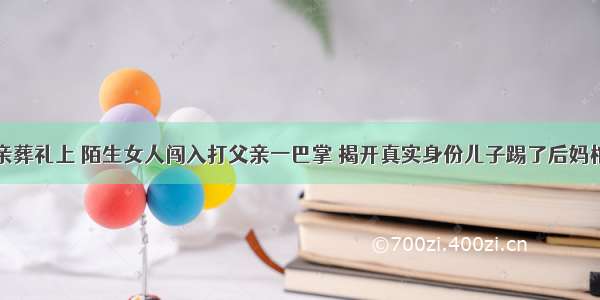 母亲葬礼上 陌生女人闯入打父亲一巴掌 揭开真实身份儿子踢了后妈棺材