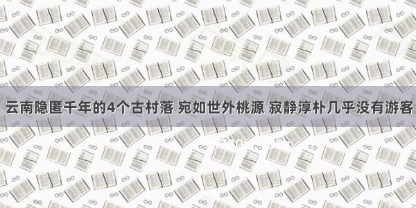 云南隐匿千年的4个古村落 宛如世外桃源 寂静淳朴几乎没有游客