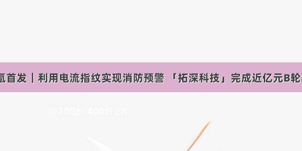 36氪首发｜利用电流指纹实现消防预警 「拓深科技」完成近亿元B轮融资