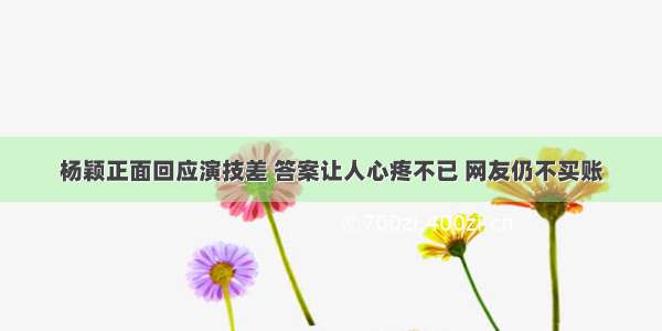 杨颖正面回应演技差 答案让人心疼不已 网友仍不买账