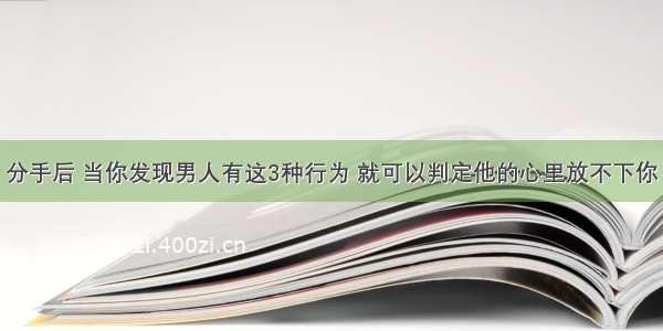 分手后 当你发现男人有这3种行为 就可以判定他的心里放不下你