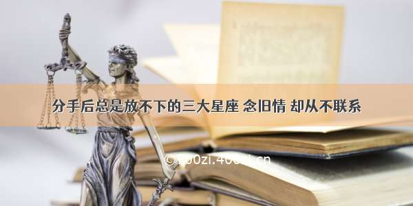 分手后总是放不下的三大星座 念旧情 却从不联系