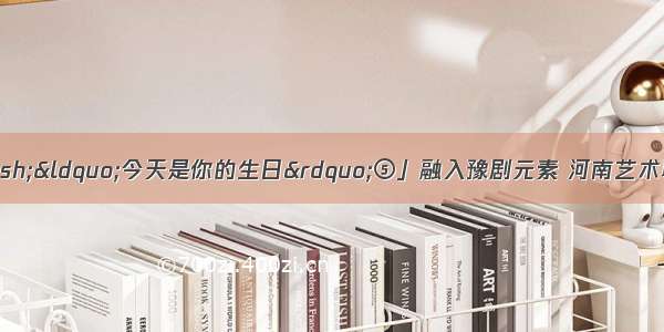 「为祖国献歌&mdash;&mdash;&ldquo;今天是你的生日&rdquo;⑤」融入豫剧元素 河南艺术职业学院的青春&ldquo;献唱