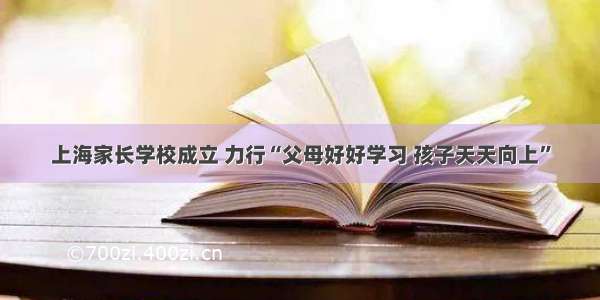 上海家长学校成立 力行“父母好好学习 孩子天天向上”
