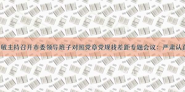 【时政】陈敏主持召开市委领导班子对照党章党规找差距专题会议：严肃认真找差距 真刀