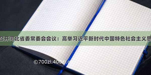 赵克志主持召开河北省委常委会会议：高举习近平新时代中国特色社会主义思想伟大旗帜 