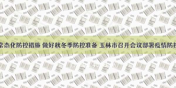 落实常态化防控措施 做好秋冬季防控准备 玉林市召开会议部署疫情防控工作