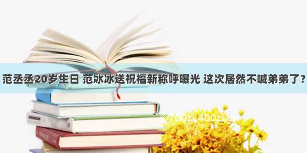 范丞丞20岁生日 范冰冰送祝福新称呼曝光 这次居然不喊弟弟了？