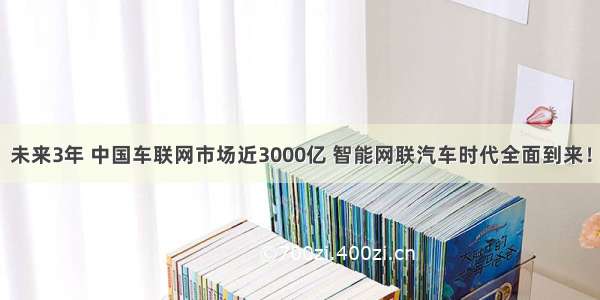 未来3年 中国车联网市场近3000亿 智能网联汽车时代全面到来！