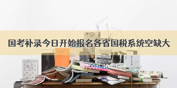 国考补录今日开始报名各省国税系统空缺大