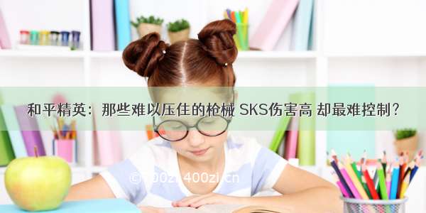 和平精英：那些难以压住的枪械 SKS伤害高 却最难控制？