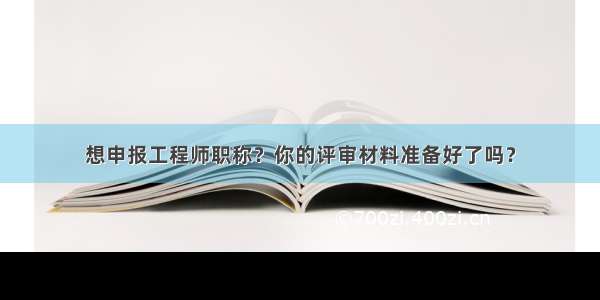 想申报工程师职称？你的评审材料准备好了吗？