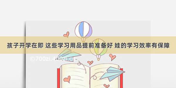 孩子开学在即 这些学习用品提前准备好 娃的学习效率有保障