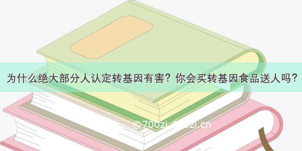 为什么绝大部分人认定转基因有害？你会买转基因食品送人吗？