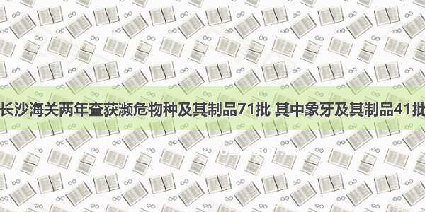 长沙海关两年查获濒危物种及其制品71批 其中象牙及其制品41批