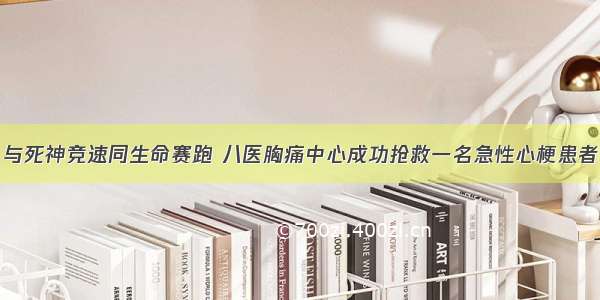 与死神竞速同生命赛跑 八医胸痛中心成功抢救一名急性心梗患者