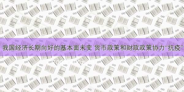 我国经济长期向好的基本面未变 货币政策和财政政策协力“抗疫”