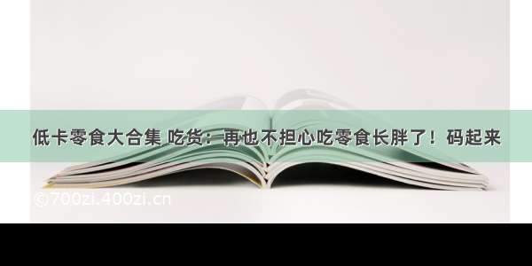 低卡零食大合集 吃货：再也不担心吃零食长胖了！码起来