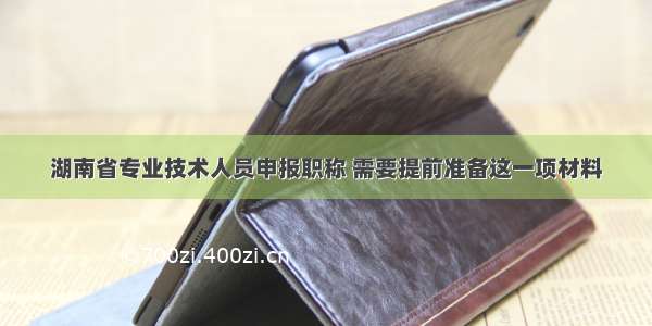湖南省专业技术人员申报职称 需要提前准备这一项材料