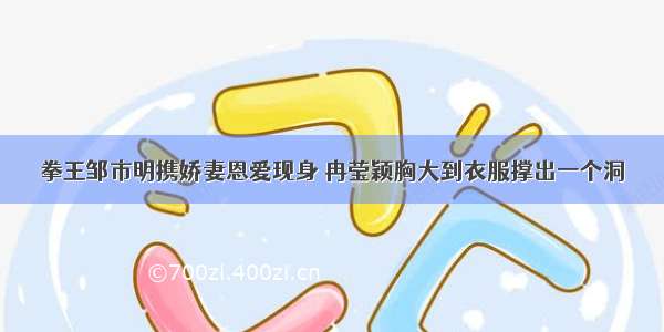 拳王邹市明携娇妻恩爱现身 冉莹颖胸大到衣服撑出一个洞