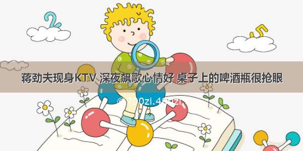 蒋劲夫现身KTV 深夜飙歌心情好 桌子上的啤酒瓶很抢眼