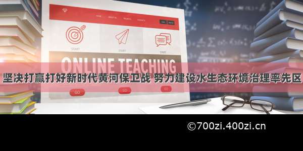 坚决打赢打好新时代黄河保卫战 努力建设水生态环境治理率先区