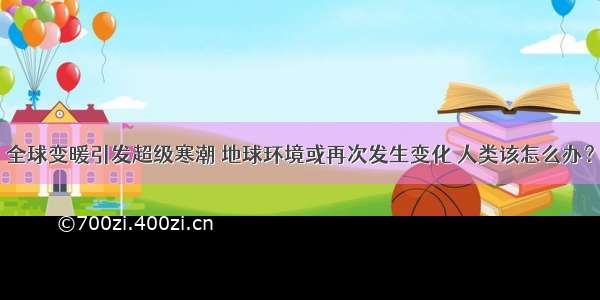 全球变暖引发超级寒潮 地球环境或再次发生变化 人类该怎么办？