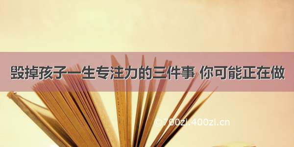 毁掉孩子一生专注力的三件事 你可能正在做