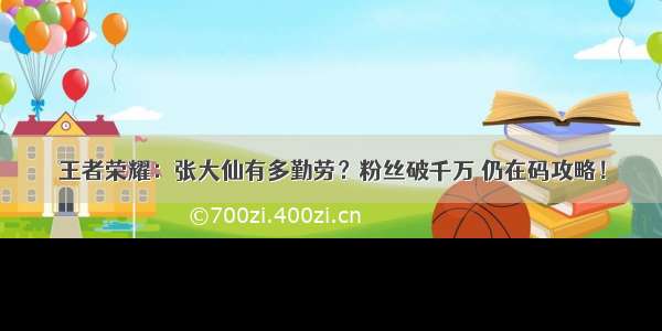 王者荣耀：张大仙有多勤劳？粉丝破千万 仍在码攻略！