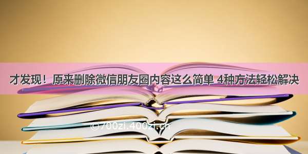 才发现！原来删除微信朋友圈内容这么简单 4种方法轻松解决