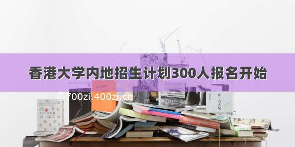 香港大学内地招生计划300人报名开始