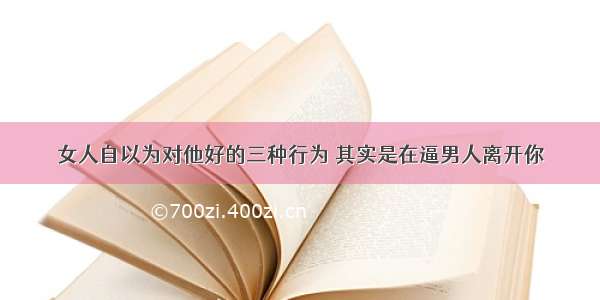 女人自以为对他好的三种行为 其实是在逼男人离开你