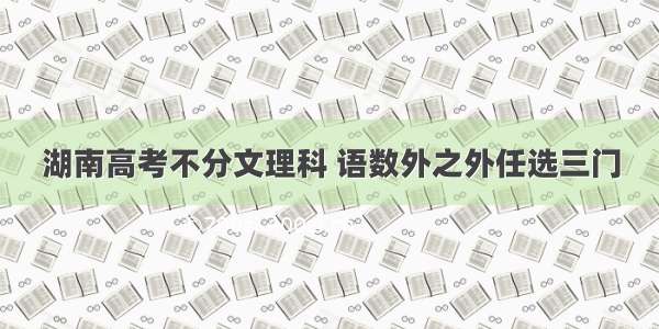 湖南高考不分文理科 语数外之外任选三门