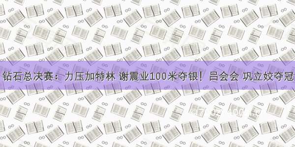 钻石总决赛：力压加特林 谢震业100米夺银！吕会会 巩立姣夺冠