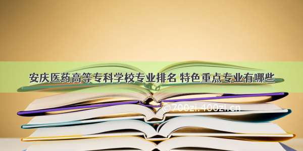 安庆医药高等专科学校专业排名 特色重点专业有哪些