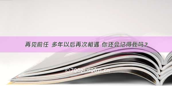 再见前任 多年以后再次相遇 你还会记得我吗？