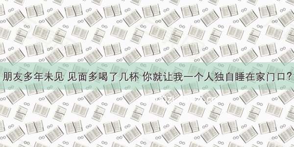 朋友多年未见 见面多喝了几杯 你就让我一个人独自睡在家门口？