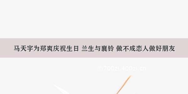 马天宇为郑爽庆祝生日 兰生与襄铃 做不成恋人做好朋友