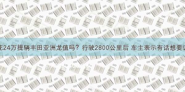 花24万提辆丰田亚洲龙值吗？行驶2800公里后 车主表示有话想要说