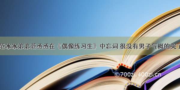 范冰冰弟弟范丞丞在《偶像练习生》中忘词 很没有男子气概的哭了