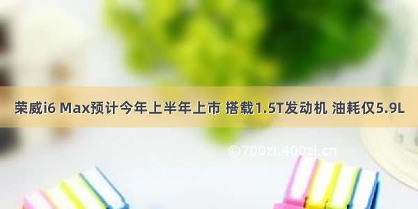 荣威i6 Max预计今年上半年上市 搭载1.5T发动机 油耗仅5.9L