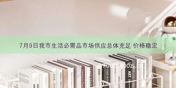 7月9日我市生活必需品市场供应总体充足 价格稳定