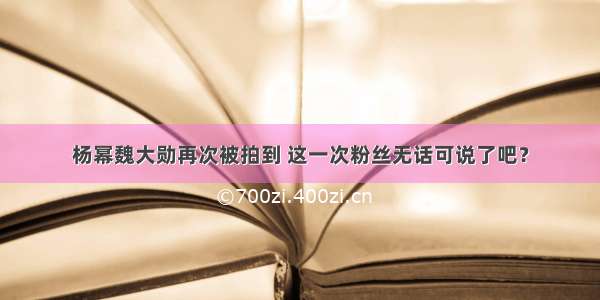 杨幂魏大勋再次被拍到 这一次粉丝无话可说了吧？