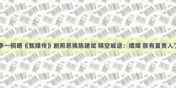 李一桐晒《甄嬛传》剧照恶搞陈建斌 隔空喊话：嬛嬛 朕有夏贵人了