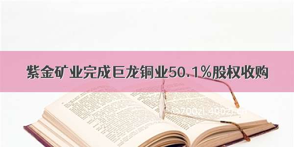 紫金矿业完成巨龙铜业50.1%股权收购