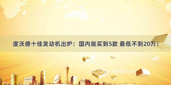 度沃德十佳发动机出炉：国内能买到5款 最低不到20万！